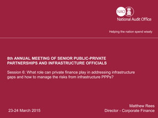 1
23-24 March 2015
Matthew Rees
Director - Corporate Finance
Session 6: What role can private finance play in addressing infrastructure
gaps and how to manage the risks from infrastructure PPPs?
8th ANNUAL MEETING OF SENIOR PUBLIC-PRIVATE
PARTNERSHIPS AND INFRASTRUCTURE OFFICIALS
Helping the nation spend wisely
 