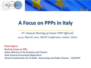 A Focus on PPPs in Italy
Grazia Sgarra
Working Group on PPPs
Italian Ministry of the Economy and Finance
State General Accounting Department
General Inspectorate for of Public Accounting and Public Finance - IGECOFIP
8th Annual Meeting of Senior PPP Officials
23-24 March 2015, OECD Conference center, Paris
 