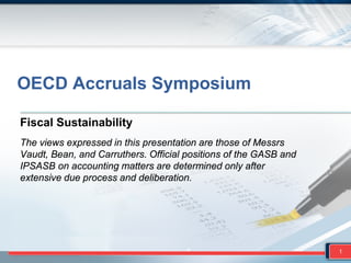 Fiscal Sustainability
The views expressed in this presentation are those of Messrs
Vaudt, Bean, and Carruthers. Official positions of the GASB and
IPSASB on accounting matters are determined only after
extensive due process and deliberation.
1
OECD Accruals Symposium
 