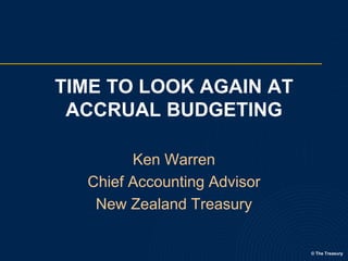 TIME TO LOOK AGAIN AT
ACCRUAL BUDGETING
Ken Warren
Chief Accounting Advisor
New Zealand Treasury

© The Treasury

 