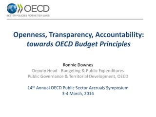 Openness, Transparency, Accountability:
towards OECD Budget Principles
Ronnie Downes
Deputy Head - Budgeting & Public Expenditures
Public Governance & Territorial Development, OECD
14th Annual OECD Public Sector Accruals Symposium
3-4 March, 2014

 