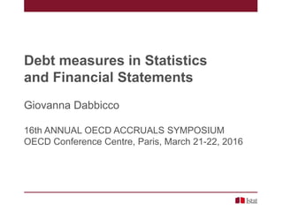 Debt measures in Statistics
and Financial Statements
Giovanna Dabbicco
16th ANNUAL OECD ACCRUALS SYMPOSIUM
OECD Conference Centre, Paris, March 21-22, 2016
 