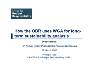 How the OBR uses WGA for long-
term sustainability analysis
Presentation
16th Annual OECD Public Sector Accruals Symposium
22 March 2016
Philippa Todd
UK Office for Budget Responsibility (OBR)
 