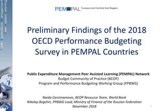 Preliminary Findings of the 2018
OECD Performance Budgeting
Survey in PEMPAL Countries
Public Expenditure Management Peer Assisted Learning (PEMPAL) Network
Budget Community of Practice (BCOP)
Program and Performance Budgeting Working Group (PPBWG)
Naida Carsimamovic, BCOP Resource Team, World Bank
Nikolay Begchin, PPBWG Lead, Ministry of Finance of the Russian Federation
November 2018 1
 