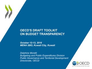 OECD’S DRAFT TOOLKIT
ON BUDGET TRANSPARENCY
October 12-13, 2016
MENA SBO, Kuwait City, Kuwait
Delphine Moretti
Budgeting and Public Expenditures Division
Public Governance and Territorial Development
Directorate, OECD
 