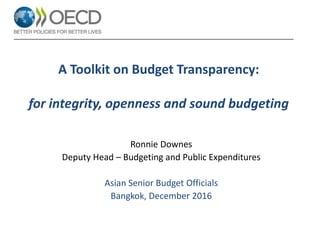 A Toolkit on Budget Transparency:
for integrity, openness and sound budgeting
Ronnie Downes
Deputy Head – Budgeting and Public Expenditures
Asian Senior Budget Officials
Bangkok, December 2016
 