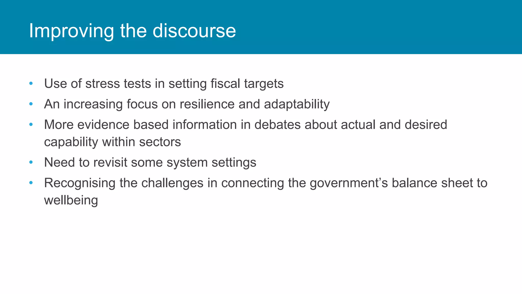 • Use of stress tests in setting fiscal targets
• An increasing focus on resilience and adaptability
• More evidence based information in debates about actual and desired
capability within sectors
• Need to revisit some system settings
• Recognising the challenges in connecting the government’s balance sheet to
wellbeing
Improving the discourse