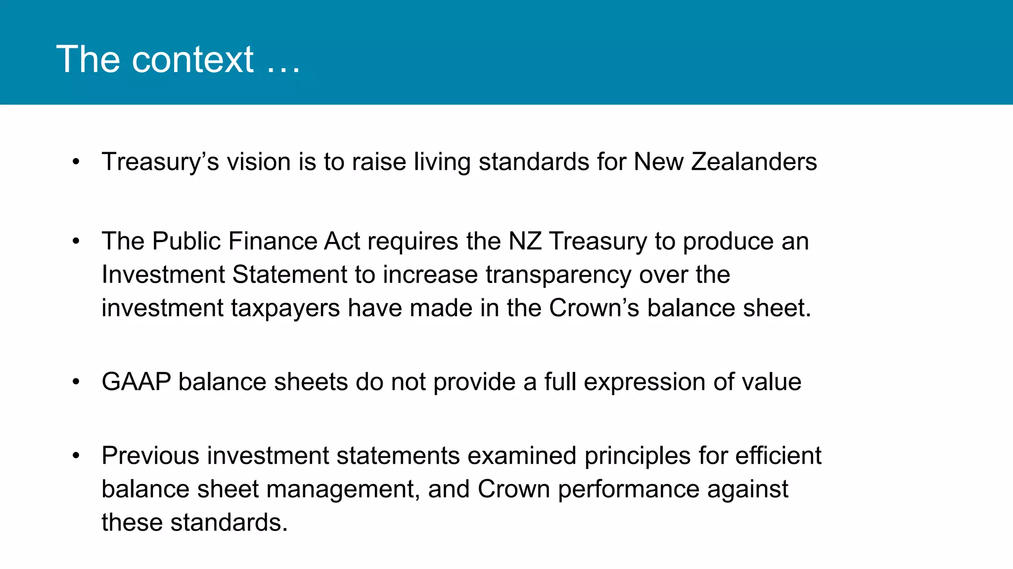 The context …
• Treasury’s vision is to raise living standards for New Zealanders
• The Public Finance Act requires the NZ Treasury to produce an
Investment Statement to increase transparency over the
investment taxpayers have made in the Crown’s balance sheet.
• GAAP balance sheets do not provide a full expression of value
• Previous investment statements examined principles for efficient
balance sheet management, and Crown performance against
these standards.