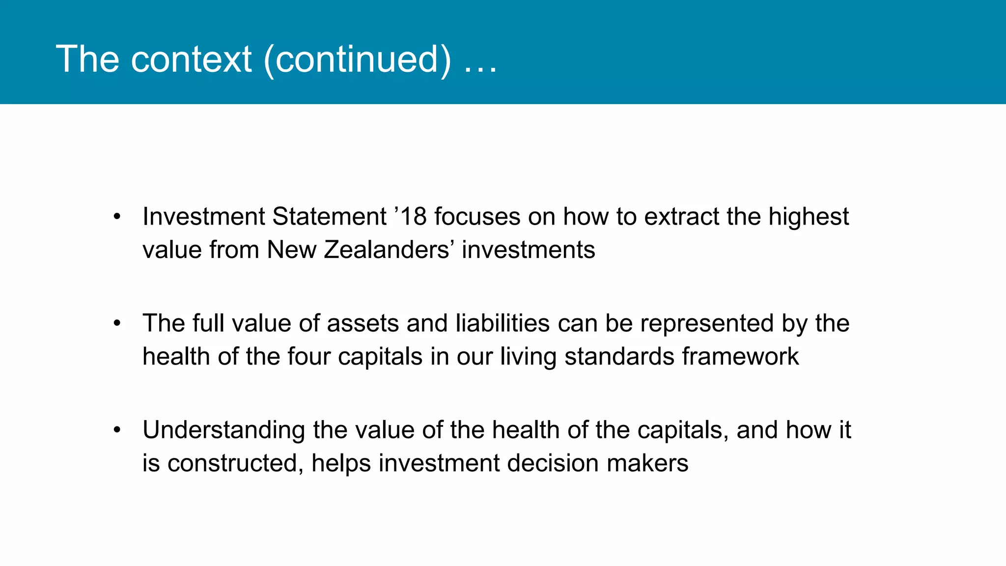 The context (continued) …
• Investment Statement ’18 focuses on how to extract the highest
value from New Zealanders’ investments
• The full value of assets and liabilities can be represented by the
health of the four capitals in our living standards framework
• Understanding the value of the health of the capitals, and how it
is constructed, helps investment decision makers