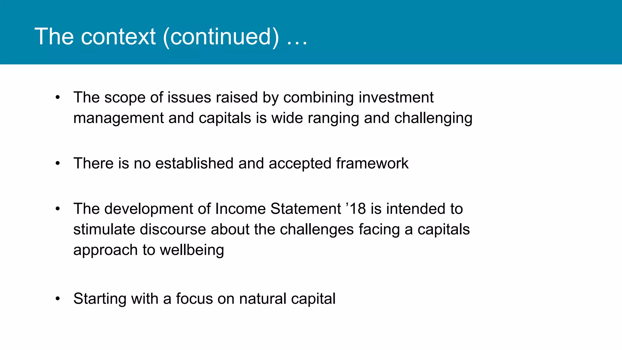The context (continued) …
• The scope of issues raised by combining investment
management and capitals is wide ranging and challenging
• There is no established and accepted framework
• The development of Income Statement ’18 is intended to
stimulate discourse about the challenges facing a capitals
approach to wellbeing
• Starting with a focus on natural capital
