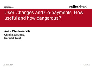 © Nuffield Trust25 April 2014
User Changes and Co-payments: How
useful and how dangerous?
Anita Charlesworth
Chief Economist
Nuffield Trust
 