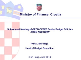 Ivana Jakir-Bajo
Head of Budget Execution
Den Haag, June 2014.
10th Annual Meeting of OECD-CESEE Senior Budget Officials
„THEN AND NOW”
Ministry of Finance, Croatia
 