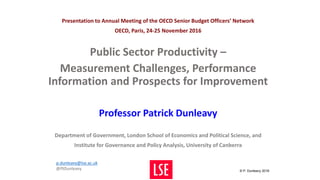 Presentation to Annual Meeting of the OECD Senior Budget Officers’ Network
OECD, Paris, 24-25 November 2016
Public Sector Productivity –
Measurement Challenges, Performance
Information and Prospects for Improvement
Professor Patrick Dunleavy
Department of Government, London School of Economics and Political Science, and
Institute for Governance and Policy Analysis, University of Canberra
© P. Dunleavy 2016
p.dunleavy@lse.ac.uk
@PJDunleavy
 