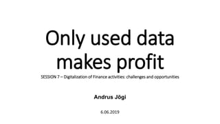 Only used data
makes profitSESSION 7 – Digitalization of Finance activities: challenges and opportunities
Andrus Jõgi
6.06.2019
 