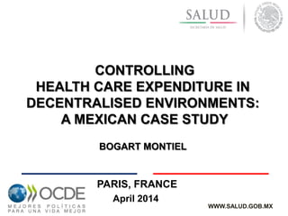 April 2014
CONTROLLING
HEALTH CARE EXPENDITURE IN
DECENTRALISED ENVIRONMENTS:
A MEXICAN CASE STUDY
BOGART MONTIEL
WWW.SALUD.GOB.MX
PARIS, FRANCE
 