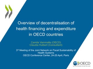 Overview of decentralisation of
health financing and expenditure
in OECD countries
Camila Vammalle (OECD)
Claudia Hulbert (Consultant)
3rd Meeting of the Joint Network on Fiscal Sustainability of
Health Systems
OECD Conference Center, 24-25 April, Paris
 
