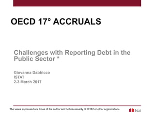 OECD 17° ACCRUALS
Challenges with Reporting Debt in the
Public Sector *
Giovanna Dabbicco
ISTAT
2-3 March 2017
The views expressed are those of the author and not necessarily of ISTAT or other organizations
 