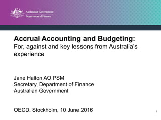 1
Accrual Accounting and Budgeting:
For, against and key lessons from Australia’s
experience
Jane Halton AO PSM
Secretary, Department of Finance
Australian Government
OECD, Stockholm, 10 June 2016
 