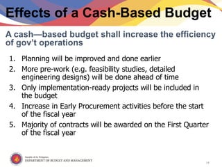 Republic of the Philippines
Department of Budget and Management
Effects of a Cash-Based Budget
1. Planning will be improved and done earlier
2. More pre-work (e.g. feasibility studies, detailed
engineering designs) will be done ahead of time
3. Only implementation-ready projects will be included in
the budget
4. Increase in Early Procurement activities before the start
of the fiscal year
5. Majority of contracts will be awarded on the First Quarter
of the fiscal year
A cash—based budget shall increase the efficiency
of gov’t operations
14
 