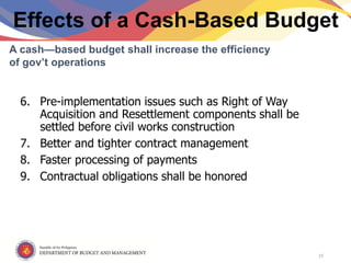 Republic of the Philippines
Department of Budget and Management
Effects of a Cash-Based Budget
6. Pre-implementation issues such as Right of Way
Acquisition and Resettlement components shall be
settled before civil works construction
7. Better and tighter contract management
8. Faster processing of payments
9. Contractual obligations shall be honored
A cash—based budget shall increase the efficiency
of gov’t operations
15
 
