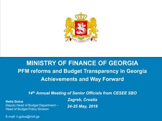 MINISTRY OF FINANCE OF GEORGIA
PFM reforms and Budget Transparency in Georgia
Achievements and Way Forward
14th Annual Meeting of Senior Officials from CESEE SBO
Zagreb, Croatia
24-25 May, 2018
Natia Gulua
Deputy Head of Budget Department –
Head of Budget Policy Division
E-mail: n.gulua@mof.ge
 