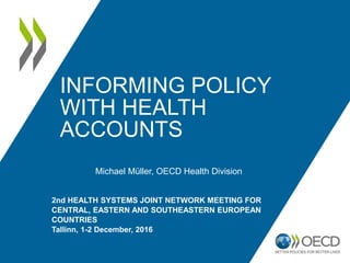 INFORMING POLICY
WITH HEALTH
ACCOUNTS
Michael Müller, OECD Health Division
2nd HEALTH SYSTEMS JOINT NETWORK MEETING FOR
CENTRAL, EASTERN AND SOUTHEASTERN EUROPEAN
COUNTRIES
Tallinn, 1-2 December, 2016
 