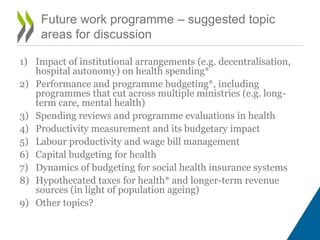 1) Impact of institutional arrangements (e.g. decentralisation,
hospital autonomy) on health spending*
2) Performance and programme budgeting*, including
programmes that cut across multiple ministries (e.g. long-
term care, mental health)
3) Spending reviews and programme evaluations in health
4) Productivity measurement and its budgetary impact
5) Labour productivity and wage bill management
6) Capital budgeting for health
7) Dynamics of budgeting for social health insurance systems
8) Hypothecated taxes for health* and longer-term revenue
sources (in light of population ageing)
9) Other topics?
Future work programme – suggested topic
areas for discussion
 