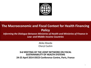 The Macroeconomic and Fiscal Context for Health Financing
Policy
Informing the Dialogue Between Ministries of Health and Ministries of Finance in
Low- and Middle-Income Countries
Akiko Maeda
Cheryl Cashin
3rd MEETING OF THE JOINT NETWORK ON FISCAL
SUSTAINABILITY OF HEALTH SYSTEMS
24-25 April 2014 OECD Conference Centre, Paris, France
1
 