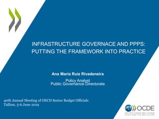 INFRASTRUCTURE GOVERNACE AND PPPS:
PUTTING THE FRAMEWORK INTO PRACTICE
Ana María Ruiz Rivadeneira
Policy Analyst
Public Governance Directorate
40th Annual Meeting of OECD Senior Budget Officials
Tallinn, 5-6 June 2019
 