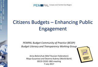 Citizens Budgets – Enhancing Public
Engagement
PEMPAL Budget Community of Practice (BCOP)
Budget Literacy and Transparency Working Group
Anna Belenchuk (MoF Russian Federation)
Maya Gusarova and Deanna Aubrey (World Bank)
OECD CESEE-SBO meeting
7 July 2017
 