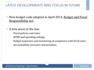  New budget code adopted in April 2014, Budget and Fiscal
Responsibility Act.
 4 new areas in the law:
» Fiscal policies and rules;
» MTBF and spending ceilings;
» Budget inspectors and monitoring of compliance with fiscal rules;
» Accountability measures and penalties;
10
LATEST DEVELOPMENTS AND FOCUS IN FUTURE
27/6/2014PFM Reform in Montenegro - Bojan Paunović
 