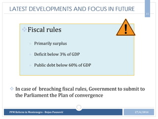 11
Fiscal rules
» Primarily surplus
» Deficit below 3% of GDP
» Public debt below 60% of GDP
27/6/2014PFM Reform in Montenegro - Bojan Paunović
LATEST DEVELOPMENTS AND FOCUS IN FUTURE
 In case of breaching fiscal rules, Government to submit to
the Parliament the Plan of convergence
 