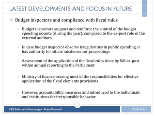  Budget inspectors and compliance with fiscal rules
» Budget inspectors support and reinforce the control of the budget
spending ex-ante (during the year), compared to the ex-post role of the
external auditors
» In case budget inspector observe irregularities in public spending, it
has authority to initiate misdemeanor proceedings
» Assessment of the application of the fiscal rules done by SAI ex-post
within annual reporting to the Parliament
» Ministry of finance bearing most of the responsibilities for effective
application of the fiscal elements provisions
» However, accountability measures and introduced to the individuals
and institutions for irresponsible behavior
13
LATEST DEVELOPMENTS AND FOCUS IN FUTURE
27/6/2014PFM Reform in Montenegro - Bojan Paunović
 