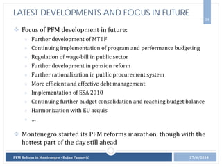  Focus of PFM development in future:
» Further development of MTBF
» Continuing implementation of program and performance budgeting
» Regulation of wage-bill in public sector
» Further development in pension reform
» Further rationalization in public procurement system
» More efficient and effective debt management
» Implementation of ESA 2010
» Continuing further budget consolidation and reaching budget balance
» Harmonization with EU acquis
» …
 Montenegro started its PFM reforms marathon, though with the
hottest part of the day still ahead
14
LATEST DEVELOPMENTS AND FOCUS IN FUTURE
27/6/2014PFM Reform in Montenegro - Bojan Paunović
 