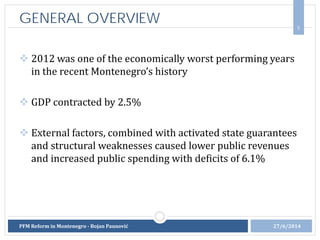 5
GENERAL OVERVIEW
27/6/2014
 2012 was one of the economically worst performing years
in the recent Montenegro’s history
 GDP contracted by 2.5%
 External factors, combined with activated state guarantees
and structural weaknesses caused lower public revenues
and increased public spending with deficits of 6.1%
PFM Reform in Montenegro - Bojan Paunović
 