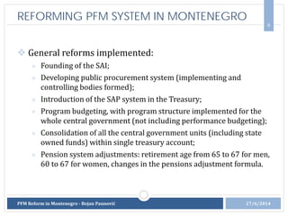 General reforms implemented:
» Founding of the SAI;
» Developing public procurement system (implementing and
controlling bodies formed);
» Introduction of the SAP system in the Treasury;
» Program budgeting, with program structure implemented for the
whole central government (not including performance budgeting);
» Consolidation of all the central government units (including state
owned funds) within single treasury account;
» Pension system adjustments: retirement age from 65 to 67 for men,
60 to 67 for women, changes in the pensions adjustment formula.
8
27/6/2014PFM Reform in Montenegro - Bojan Paunović
REFORMING PFM SYSTEM IN MONTENEGRO
 