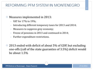  Measures implemented in 2013:
» VAT for 17% to 19%;
» Introducing different temporary taxes for 2013 and 2014;
» Measures to suppress grey economy;
» Freeze of pensions in 2013 and continued in 2014;
» Further expenditure restrictions.
 2013 ended with deficit of about 5% of GDP, but excluding
one-offs (call of the state guaranties of 3.5%) deficit would
be about 1.5%
9
27/6/2014PFM Reform in Montenegro - Bojan Paunović
REFORMING PFM SYSTEM IN MONTENEGRO
 