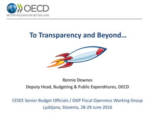 To Transparency and Beyond…
Ronnie Downes
Deputy Head, Budgeting & Public Expenditures, OECD
CESEE Senior Budget Officials / OGP Fiscal Openness Working Group
Ljubljana, Slovenia, 28-29 June 2016
 