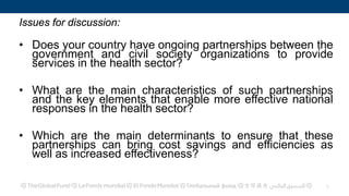 Issues for discussion:
• Does your country have ongoing partnerships between the
government and civil society organizations to provide
services in the health sector?
• What are the main characteristics of such partnerships
and the key elements that enable more effective national
responses in the health sector?
• Which are the main determinants to ensure that these
partnerships can bring cost savings and efficiencies as
well as increased effectiveness?
1
 