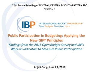 Public Participation in Budgeting: Applying the
New GIFT Principles
Findings from the 2015 Open Budget Survey and IBP’s
Work on Indicators to MeasurePublic Participation
12th Annual Meeting of CENTRAL, EASTERN & SOUTH-EASTERN SBO
SESSION 8
Anjali Garg, June 29, 2016
 