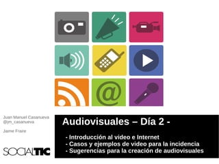 Juan Manuel Casanueva
@jm_casanueva           Audiovisuales – Día 2 -
Jaime Fraire
                        - Introducción al video e Internet
                        - Casos y ejemplos de video para la incidencia
                        - Sugerencias para la creación de audiovisuales
 