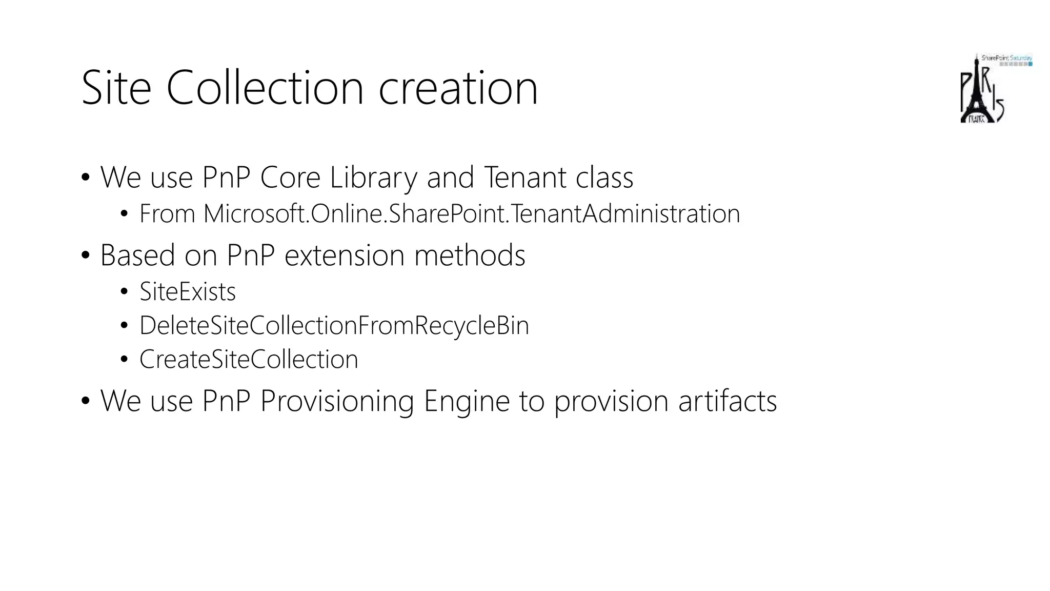 Site Collection creation
• We use PnP Core Library and Tenant class
• From Microsoft.Online.SharePoint.TenantAdministration
• Based on PnP extension methods
• SiteExists
• DeleteSiteCollectionFromRecycleBin
• CreateSiteCollection
• We use PnP Provisioning Engine to provision artifacts
 