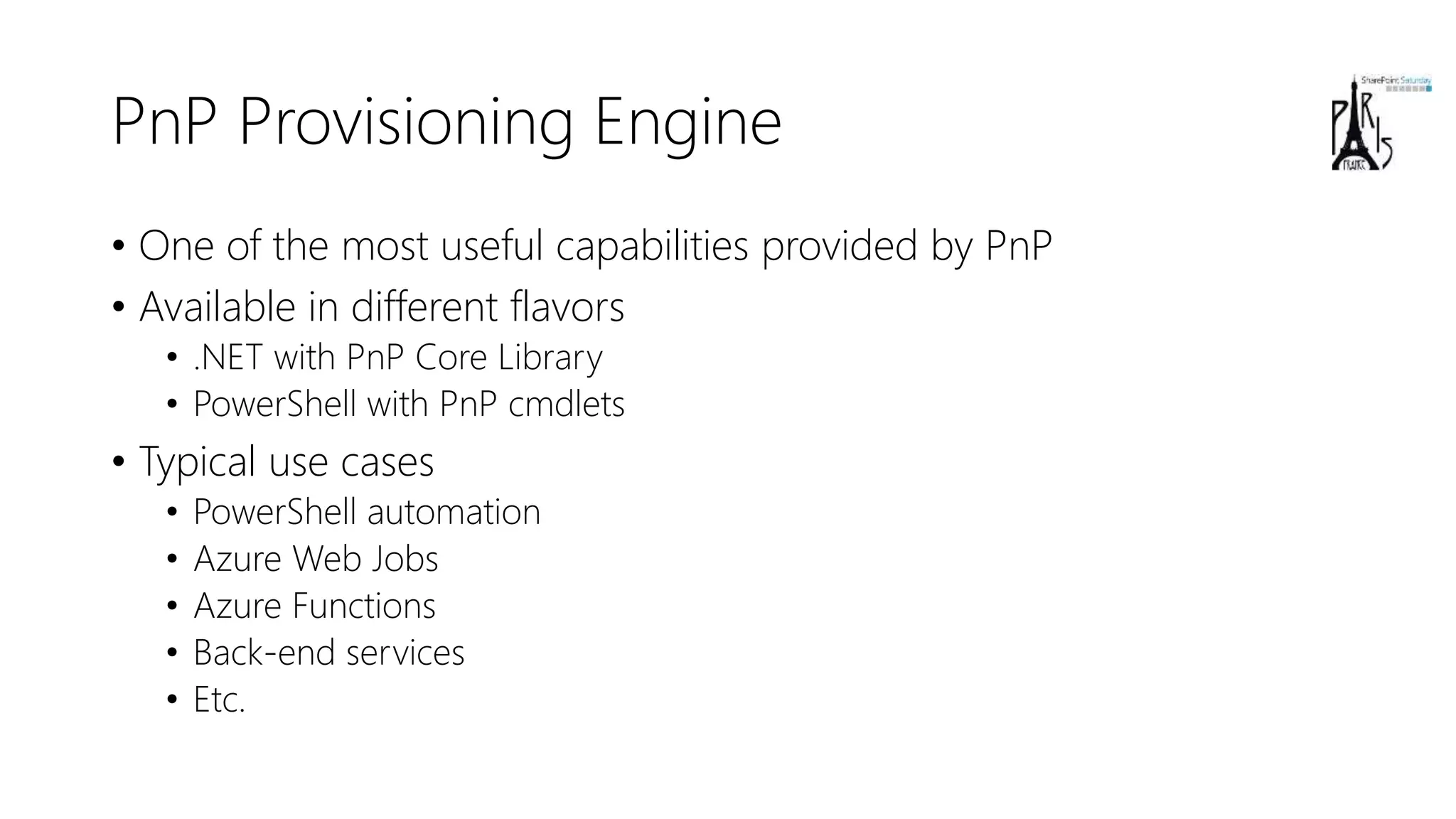 PnP Provisioning Engine
• One of the most useful capabilities provided by PnP
• Available in different flavors
• .NET with PnP Core Library
• PowerShell with PnP cmdlets
• Typical use cases
• PowerShell automation
• Azure Web Jobs
• Azure Functions
• Back-end services
• Etc.
 