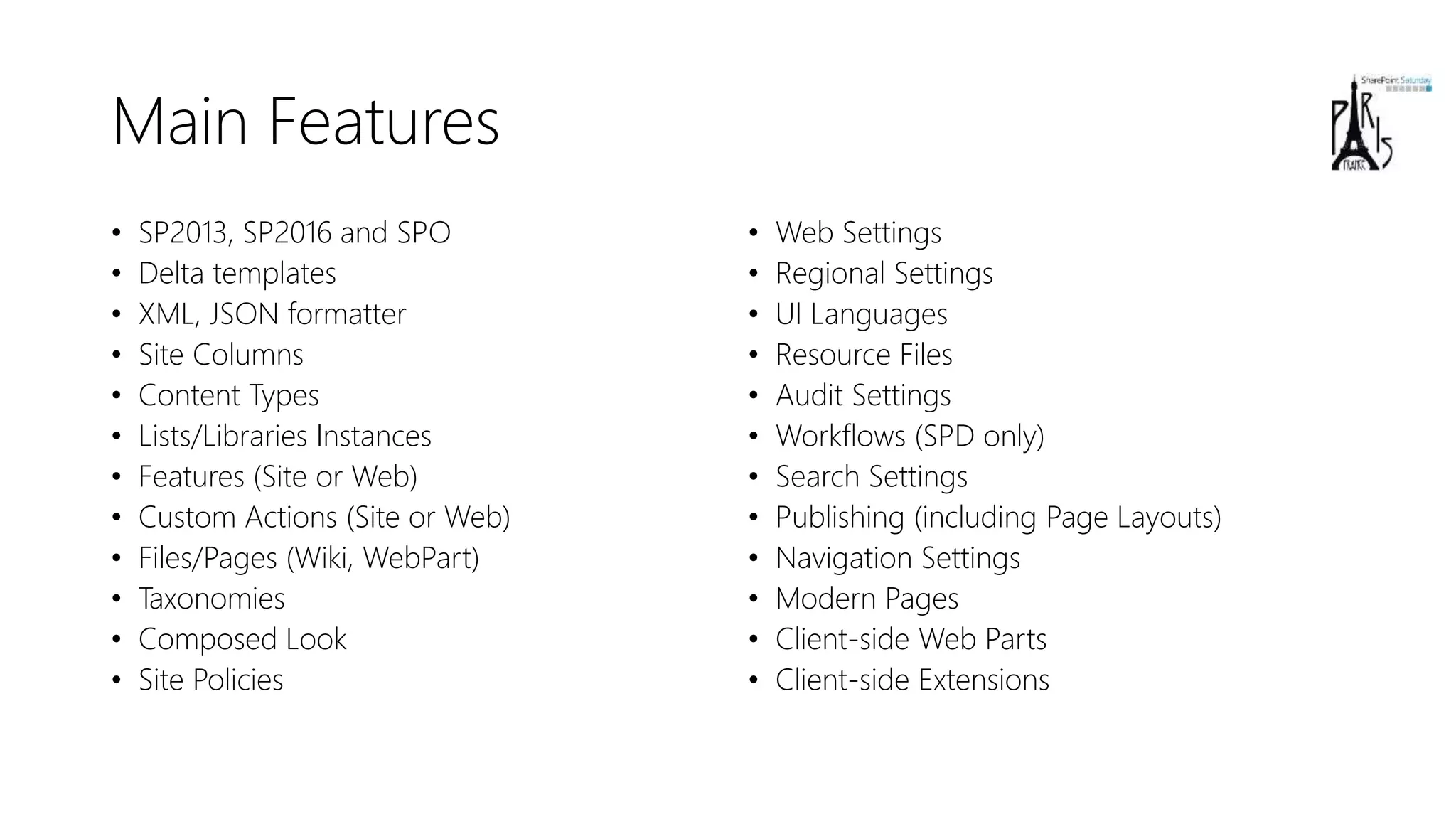 Main Features
• SP2013, SP2016 and SPO
• Delta templates
• XML, JSON formatter
• Site Columns
• Content Types
• Lists/Libraries Instances
• Features (Site or Web)
• Custom Actions (Site or Web)
• Files/Pages (Wiki, WebPart)
• Taxonomies
• Composed Look
• Site Policies
• Web Settings
• Regional Settings
• UI Languages
• Resource Files
• Audit Settings
• Workflows (SPD only)
• Search Settings
• Publishing (including Page Layouts)
• Navigation Settings
• Modern Pages
• Client-side Web Parts
• Client-side Extensions
 
