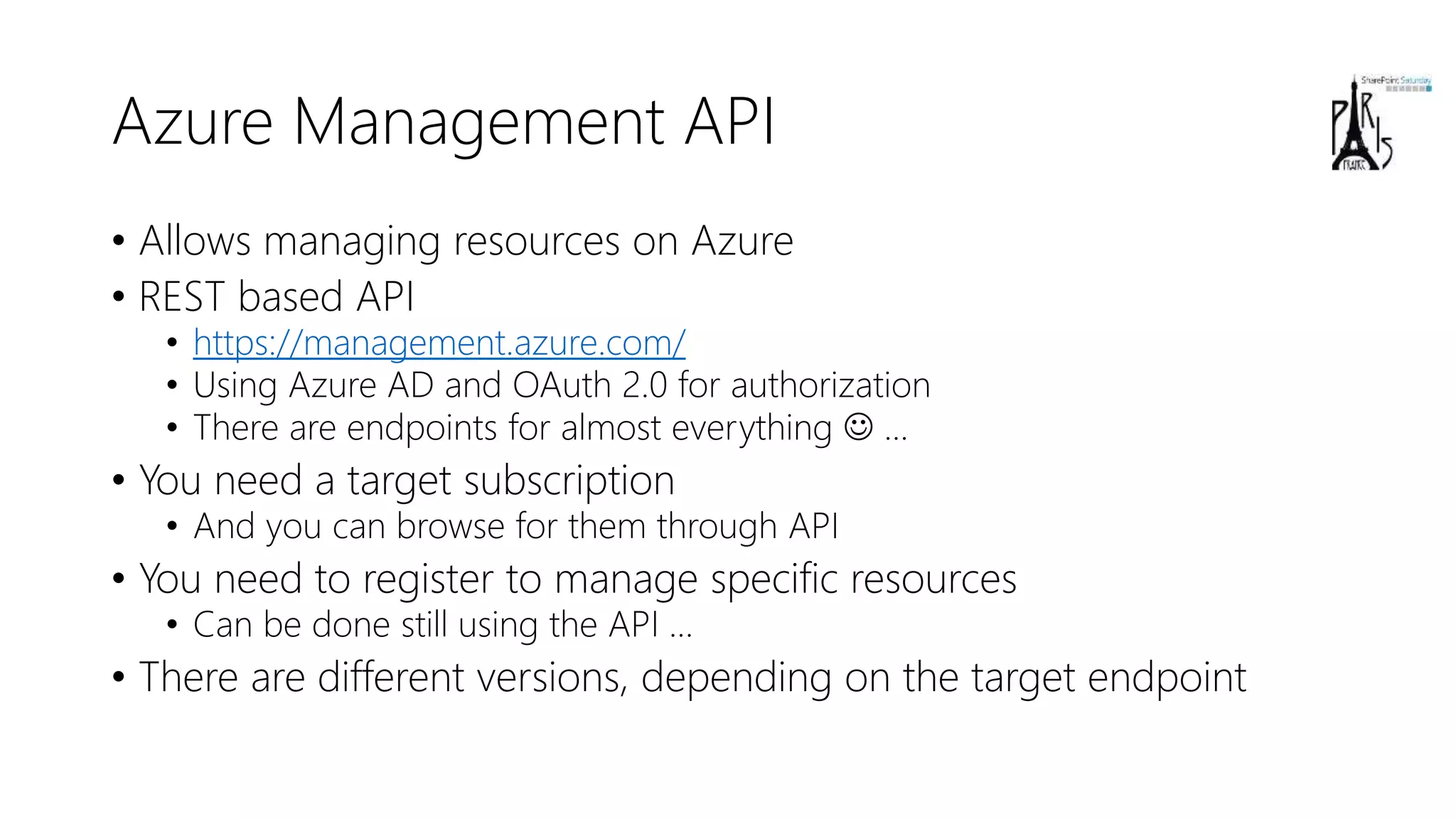 Azure Management API
• Allows managing resources on Azure
• REST based API
• https://management.azure.com/
• Using Azure AD and OAuth 2.0 for authorization
• There are endpoints for almost everything  …
• You need a target subscription
• And you can browse for them through API
• You need to register to manage specific resources
• Can be done still using the API …
• There are different versions, depending on the target endpoint
 