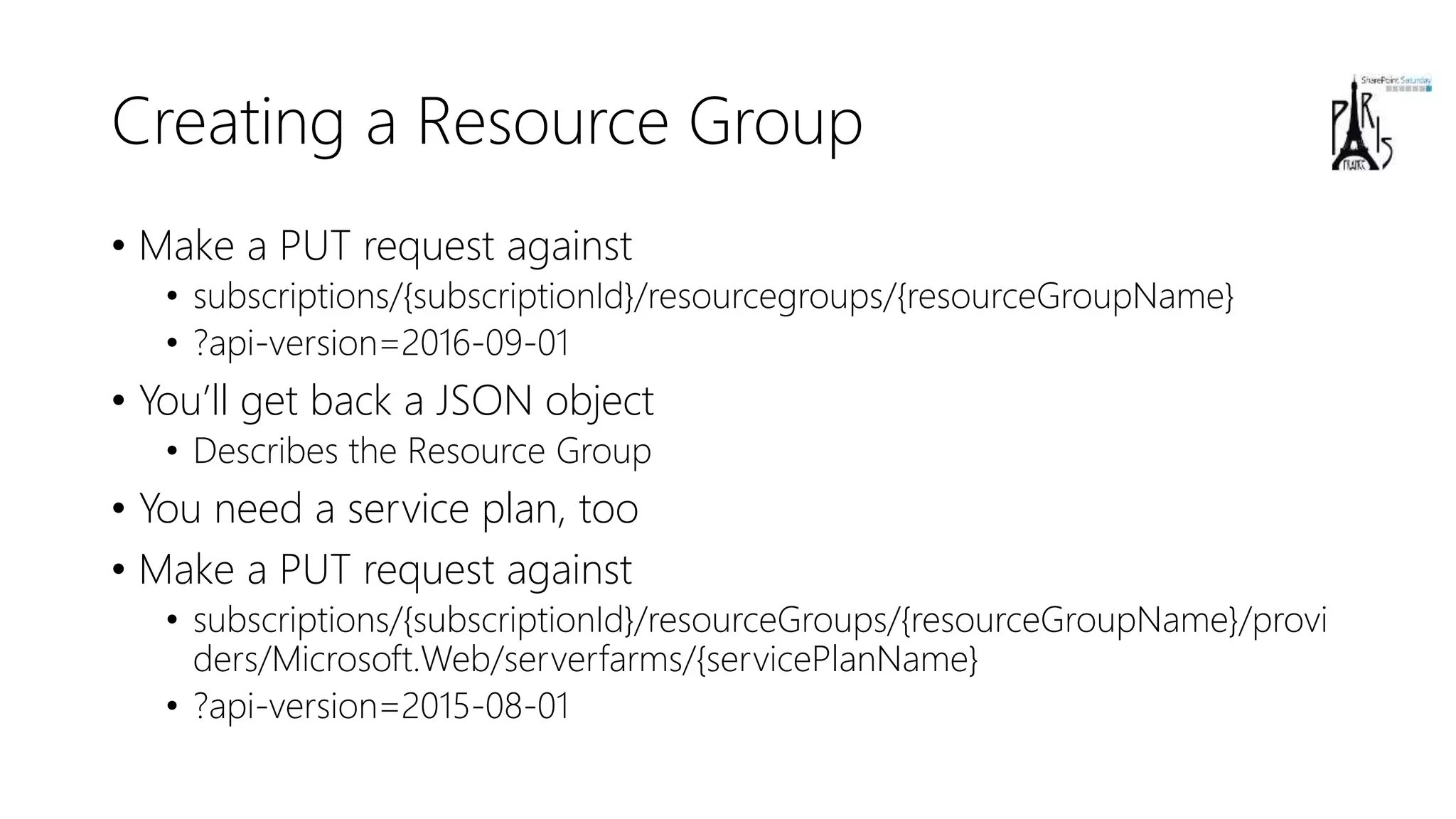 Creating a Resource Group
• Make a PUT request against
• subscriptions/{subscriptionId}/resourcegroups/{resourceGroupName}
• ?api-version=2016-09-01
• You’ll get back a JSON object
• Describes the Resource Group
• You need a service plan, too
• Make a PUT request against
• subscriptions/{subscriptionId}/resourceGroups/{resourceGroupName}/provi
ders/Microsoft.Web/serverfarms/{servicePlanName}
• ?api-version=2015-08-01
 