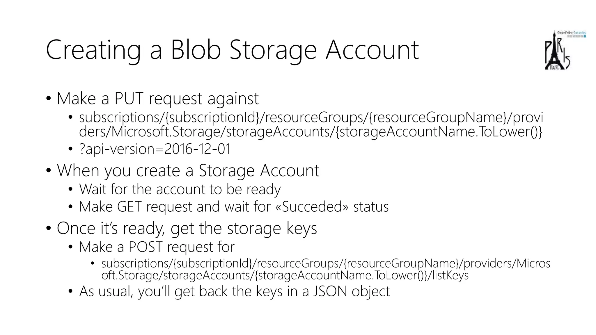 Creating a Blob Storage Account
• Make a PUT request against
• subscriptions/{subscriptionId}/resourceGroups/{resourceGroupName}/provi
ders/Microsoft.Storage/storageAccounts/{storageAccountName.ToLower()}
• ?api-version=2016-12-01
• When you create a Storage Account
• Wait for the account to be ready
• Make GET request and wait for «Succeded» status
• Once it’s ready, get the storage keys
• Make a POST request for
• subscriptions/{subscriptionId}/resourceGroups/{resourceGroupName}/providers/Micros
oft.Storage/storageAccounts/{storageAccountName.ToLower()}/listKeys
• As usual, you’ll get back the keys in a JSON object
 
