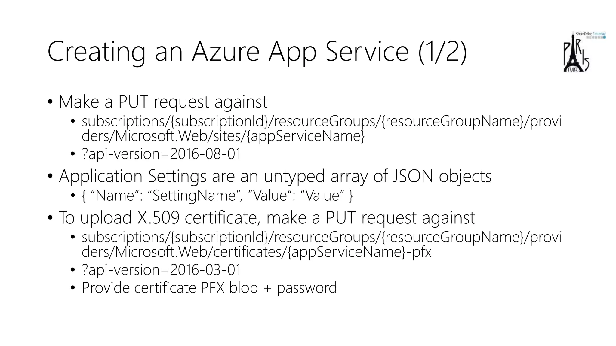 Creating an Azure App Service (1/2)
• Make a PUT request against
• subscriptions/{subscriptionId}/resourceGroups/{resourceGroupName}/provi
ders/Microsoft.Web/sites/{appServiceName}
• ?api-version=2016-08-01
• Application Settings are an untyped array of JSON objects
• { “Name”: “SettingName”, “Value”: “Value” }
• To upload X.509 certificate, make a PUT request against
• subscriptions/{subscriptionId}/resourceGroups/{resourceGroupName}/provi
ders/Microsoft.Web/certificates/{appServiceName}-pfx
• ?api-version=2016-03-01
• Provide certificate PFX blob + password
 