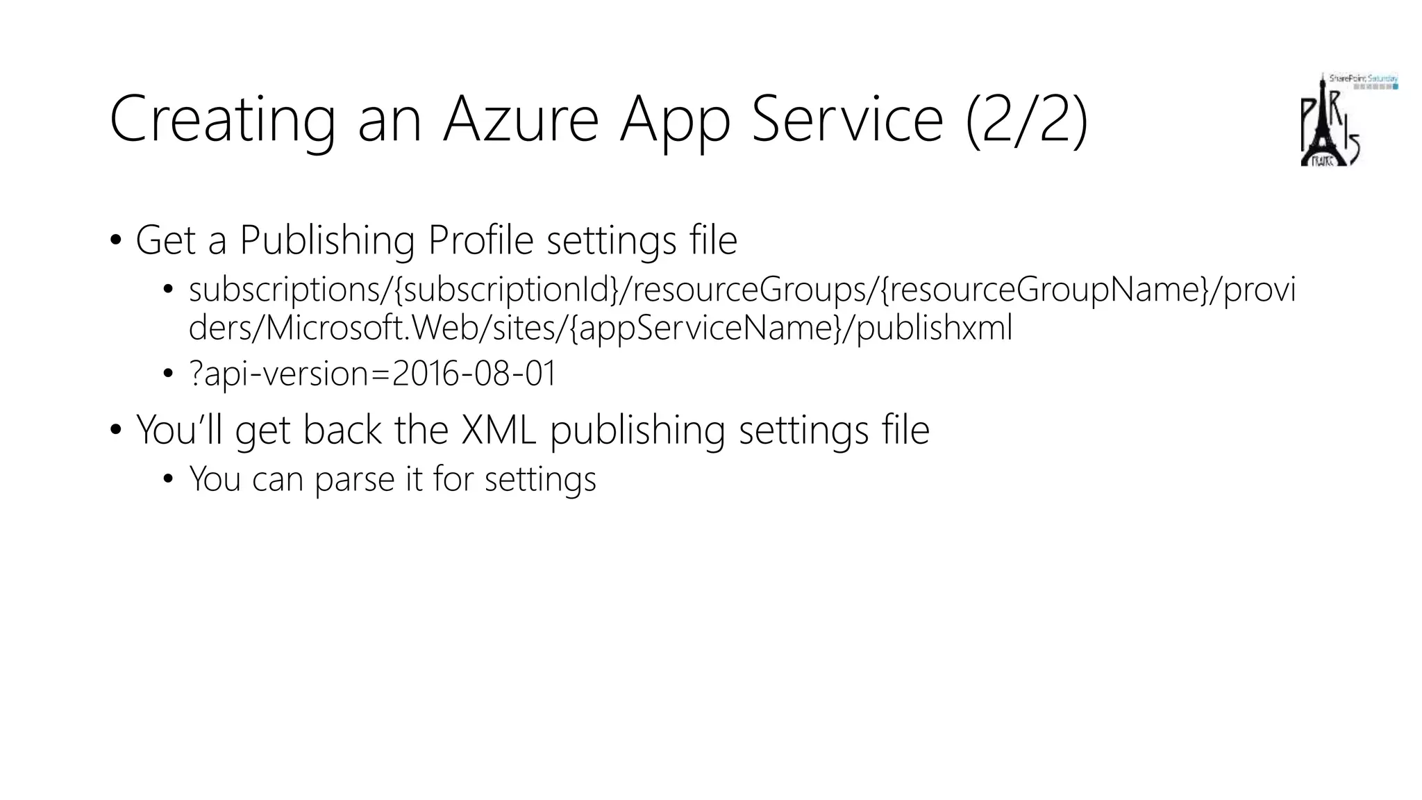 Creating an Azure App Service (2/2)
• Get a Publishing Profile settings file
• subscriptions/{subscriptionId}/resourceGroups/{resourceGroupName}/provi
ders/Microsoft.Web/sites/{appServiceName}/publishxml
• ?api-version=2016-08-01
• You’ll get back the XML publishing settings file
• You can parse it for settings
 