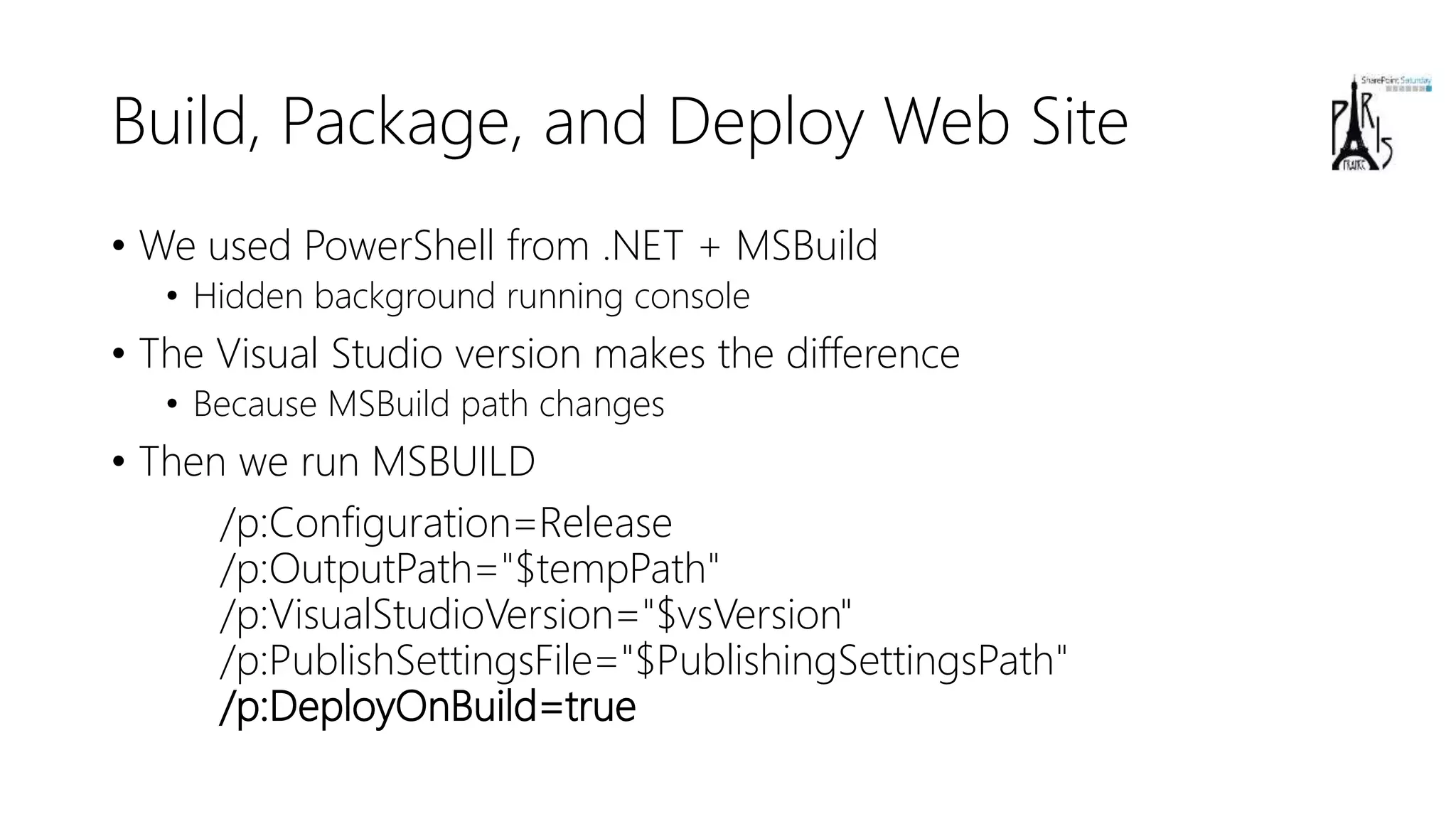 Build, Package, and Deploy Web Site
• We used PowerShell from .NET + MSBuild
• Hidden background running console
• The Visual Studio version makes the difference
• Because MSBuild path changes
• Then we run MSBUILD
/p:Configuration=Release
/p:OutputPath="$tempPath"
/p:VisualStudioVersion="$vsVersion"
/p:PublishSettingsFile="$PublishingSettingsPath"
/p:DeployOnBuild=true
 